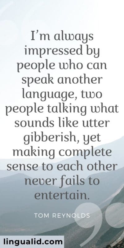 I’m always impressed by people who can speak another language, two people talking what sounds like utter gibberish, yet making complete sense to each other never fails to entertain.