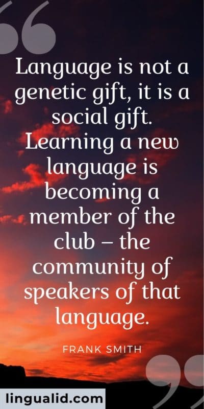 Language is not a genetic gift, it is a social gift. Learning a new language is becoming a member of the club – the community of speakers of that language.