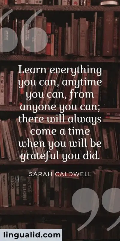 Learn everything you can, anytime you can, from anyone you can; there will always come a time when you will be grateful you did.