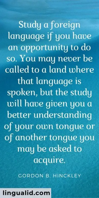 Study a foreign language if you have an opportunity to do so. You may never be called to a land where that language is spoken, but the study will have given you a better understanding of your own tongue or of another tongue you may be asked to acquire.